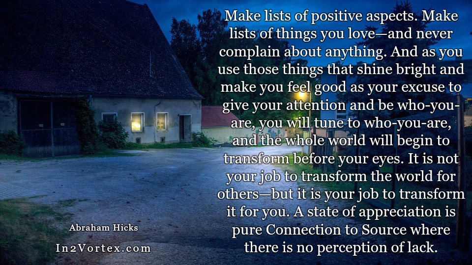 Abraham-Hicks Quotes Daily - Make lists of positive aspects. Make lists of things you love—and never complain about anything. And as you use those things that shine bright and make you feel good as your excuse to give your attention and be who-you-are, you will tune to who-you-are, and the whole world will begin to transform before your eyes. It is not your job to transform the world for others—but it is your job to transform it for you. A state of appreciation is pure Connection to Source where there is no perception of lack.