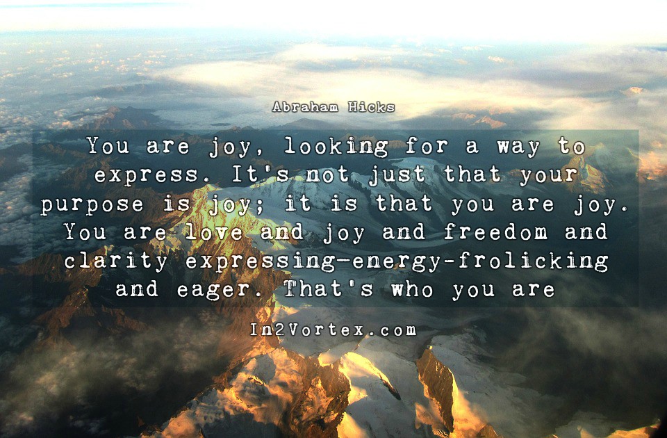 Abraham Hicks Quotes - You are joy, looking for a way to express. It’s not just that your purpose is joy; it is that you are joy. You are love and joy and freedom and clarity