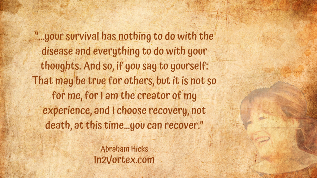“…your survival has nothing to do with the disease and everything to do with your thoughts. And so, if you say to yourself: That may be true for others, but it is not so for me, for I am the creator of my experience, and I choose recovery, not death, at this time…you can recover.” Abraham Hicks Quotes