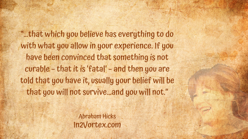 “…that which you believe has everything to do with what you allow in your experience. If you have been convinced that something is not curable – that it is ‘fatal’ – and then you are told that you have it, usually your belief will be that you will not survive…and you will not.” Abraham Hicks Quotes